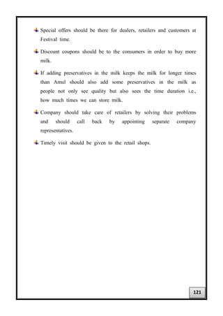 Special offers should be there for dealers, retailers and customers at
Festival time.
Discount coupons should be to the consumers in order to buy more
milk.
If adding preservatives in the milk keeps the milk for longer times
than Amul should also add some preservatives in the milk as
people not only see quality but also sees the time duration i.e.,
how much times we can store milk.
Company should take care of retailers by solving their problems
and should call back by appointing separate company
representatives.
Timely visit should be given to the retail shops.
121
 
