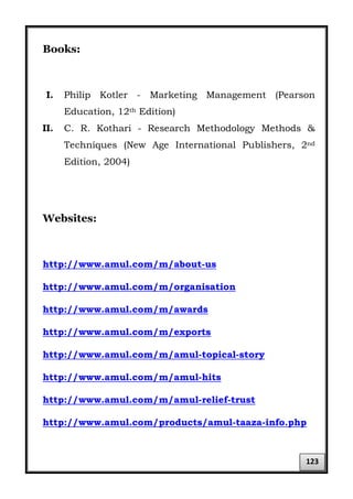Books:
I. Philip Kotler - Marketing Management (Pearson
Education, 12th Edition)
II. C. R. Kothari - Research Methodology Methods &
Techniques (New Age International Publishers, 2nd
Edition, 2004)
Websites:
http://www.amul.com/m/about-us
http://www.amul.com/m/organisation
http://www.amul.com/m/awards
http://www.amul.com/m/exports
http://www.amul.com/m/amul-topical-story
http://www.amul.com/m/amul-hits
http://www.amul.com/m/amul-relief-trust
http://www.amul.com/products/amul-taaza-info.php
123
 
