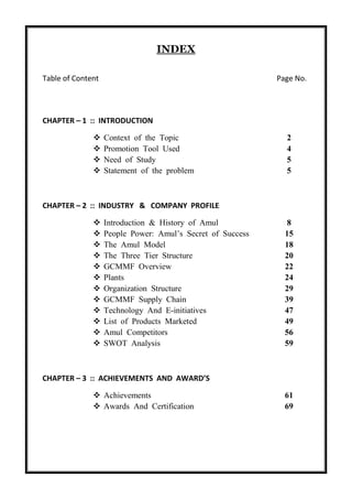 INDEX
Table of Content Page No.
CHAPTER – 1 :: INTRODUCTION
 Context of the Topic 2
 Promotion Tool Used 4
 Need of Study 5
 Statement of the problem 5
CHAPTER – 2 :: INDUSTRY & COMPANY PROFILE
 Introduction & History of Amul 8
 People Power: Amul’s Secret of Success 15
 The Amul Model 18
 The Three Tier Structure 20
 GCMMF Overview 22
 Plants 24
 Organization Structure 29
 GCMMF Supply Chain 39
 Technology And E-initiatives 47
 List of Products Marketed 49
 Amul Competitors 56
 SWOT Analysis 59
CHAPTER – 3 :: ACHIEVEMENTS AND AWARD’S
 Achievements 61
 Awards And Certification 69
 