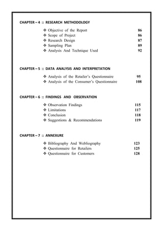 CHAPTER – 4 :: RESEARCH METHODOLOGY
 Objective of the Report 86
 Scope of Project 86
 Research Design 87
 Sampling Plan 89
 Analysis And Technique Used 92
CHAPTER – 5 :: DATA ANALYSIS AND INTERPRETATION
 Analysis of the Retailer’s Questionnaire 95
 Analysis of the Consumer’s Questionnaire 108
CHAPTER – 6 :: FINDINGS AND OBSERVATION
 Observation Findings 115
 Limitations 117
 Conclusion 118
 Suggestions & Recommendations 119
CHAPTER – 7 :: ANNEXURE
 Bibliography And Webliography 123
 Questionnaire for Retailers 125
 Questionnaire for Customers 128
 