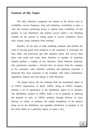 Context of the Topic:
The dairy industries companies run mainly on the factors such as
availability, service frequency, taste and marketing. Availability is plays a
vital role because purchasing power is depend upon availability of that
product, in case distributors and retailers service matter a lot. Retailing
includes all the activity in selling goods or service enterprises whose
sales volume comes primarily from retailing.
Retailers are the part of milk marketing channels and perform the
work of moving goods from producers to the customers. It overcomes the
time, place and possession gap that separates goods and service from
those who needs and wants them. Retailers as member of marketing
channel perform a number of key functions. Some functions (physical,
title, promotion) constitute a forward flow of activity from the company
to the customers; other functions (ordering and payment) constitute a
backward flow from customers to the company. Still others (information,
negotiation, finance and risk taking) in both directions.
The project delves into the workings from the distribution aspect of
an FMCG organization, in detail. AMUL, being an FMCG company,
attaches a lot of significance to the distribution aspect of its business.
The distribution channel of AMUL holds a lot of potential in affecting
the demand or sales of AMUL products through delivery on time,
delivery of variety of products, the retailer friendliness of the policies
being set by the distributers and equitable distribution of products to all
the retail outlets in a particular region, to name a few.
2
 