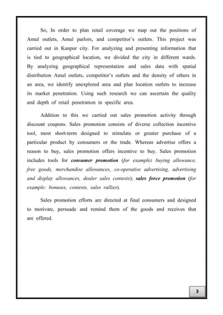 So, In order to plan retail coverage we map out the positions of
Amul outlets, Amul parlors, and competitor’s outlets. This project was
carried out in Kanpur city. For analyzing and presenting information that
is tied to geographical location, we divided the city in different wards.
By analyzing geographical representation and sales data with spatial
distribution Amul outlets, competitor’s outlets and the density of others in
an area, we identify unexplored area and plan location outlets to increase
its market penetration. Using such research we can ascertain the quality
and depth of retail penetration in specific area.
Addition to this we carried out sales promotion activity through
discount coupons. Sales promotion consists of diverse collection incentive
tool, most short-term designed to stimulate or greater purchase of a
particular product by consumers or the trade. Whereas advertise offers a
reason to buy, sales promotion offers incentive to buy. Sales promotion
includes tools for consumer promotion (for example: buying allowance,
free goods, merchandise allowances, co-operative advertising, advertising
and display allowances, dealer sales contests); sales force promotion (for
example: bonuses, contests, sales rallies).
Sales promotion efforts are directed at final consumers and designed
to motivate, persuade and remind them of the goods and receives that
are offered.
3
 