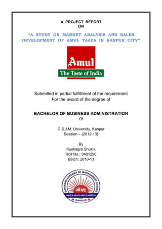 A PROJECT REPORT
ON
“A STUDY ON MARKET ANALYSIS AND SALES
DEVELOPMENT OF AMUL TAAZA IN KANPUR CITY”
Submitted in partial fulfillment of the requirement
For the award of the degree of
BACHELOR OF BUSINESS ADMINISTRATION
Of
C.S.J.M. University, Kanpur
Session – (2012-13)
By
Kushagra Shukla
Roll No.: 0401296
Batch: 2010-13
 