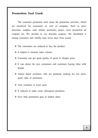 Promotion Tool Used:
The consumer promotion tools mean the promotion activities, which
are beneficial for consumers as well as company. Such as price
discounts, samples, cash refund, premiums, prizes, cross promotion ad
coupons etc. We decided to use discount coupons. We distributed it
among customers and validity kept seven days from issued.
 The consumers are seduced to buy the product.
 It helped to increase sales volume.
 Consumer can get good quality of good in cheaper price.
 It can attract the new consumers and customers buying other milk
brands.
 Attract brand switchers, who are primarily looking for low price,
good value or premiums.
 Turn switchers to loyal users.
 It induced to make some subsequent purchases.
 Give little permanent gain in market share.
4
 