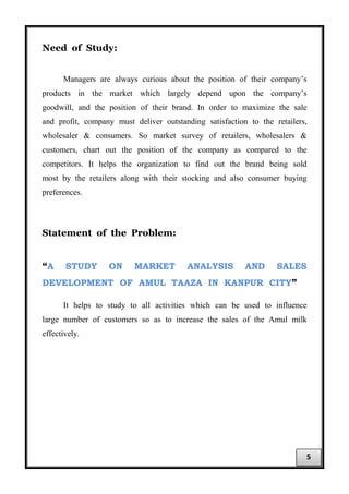Need of Study:
Managers are always curious about the position of their company’s
products in the market which largely depend upon the company’s
goodwill, and the position of their brand. In order to maximize the sale
and profit, company must deliver outstanding satisfaction to the retailers,
wholesaler & consumers. So market survey of retailers, wholesalers &
customers, chart out the position of the company as compared to the
competitors. It helps the organization to find out the brand being sold
most by the retailers along with their stocking and also consumer buying
preferences.
Statement of the Problem:
“A STUDY ON MARKET ANALYSIS AND SALES
DEVELOPMENT OF AMUL TAAZA IN KANPUR CITY”
It helps to study to all activities which can be used to influence
large number of customers so as to increase the sales of the Amul milk
effectively.
5
 