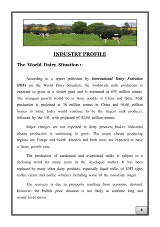 INDUSTRY PROFILE
The World Dairy Situation :-
Acoording to a report published by International Dairy Fedration
(IDF) on the World Dairy Situation, the worldwide milk production is
expected to grow at a slower pace and is estimated at 655 million tonnes.
The strongest growth would be in Asia, notably in China and India. Milk
production is projected at 36 million tonnes in China and 94.60 million
tonnes in India. India would continue to be the largest milk producer,
followed by the US, with projected of 82.60 million tonnes.
Major changes are not expected in dairy products basket. Industrial
cheese production is continuing to grow. The major cheese producing
regions are Europe and North America and both areas are expected to have
a faster growth rate.
The production of condensed and evaporated milks is subject to a
declining trend for many years in the developed market. It has been
replaced by many other dairy products, especially liquid milks of UHT type,
coffee cream and coffee whitener including some of the non-dairy origin.
The recovery is due to prosperity resulting from economic demand.
However, the bullish price situation is not likely to continue long and
would level down.
8
 