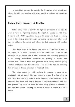 In established markets, the potential for demand to reduce slightly can
release the additional supplies, which are needed to maintain the growth of
trade.
Indian Dairy Industry - A Profile:-
India’s dairy sector is expected to triple its production in the next 10
years in view of expanding potential for export to Europe and the West.
Moreover with WTO regulations expected to come into force in coming
years all the develop countries which are among big exporters today would
have to withdraw the suport and subsidy to their domestic milk product
sector.
Also India today is the lowest cost producer of per litre of milk in
the world, at 27 cents, compared with the US’63 cent. Also to take
advantage of this lowest cost of milk production and increasing production
in the country multinational companies are planning to expand their
activities here. Some of those milk producres have already obtained quality
standrad certificates from the authorities. This will help them in marketing
their products in foreign countries in processed from.
The urban market for milk products is expected to grow at an
accelerated pace of around 33% per annum to around ` 83,500 crores by
year 2010. This growth is going to come from the greater emphasis on the
processed food sector and also by increase in the conversation of milk into
milk products. By 2010, the value of Indian dairy produce is expected to
be ` 10,00,000 million. Presently the market is valued at around ` 7,00,000
million.
9
 