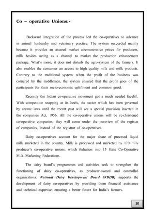 Co – operative Unions:-
Backward integration of the process led the co-operatives to advance
in animal husbandry and veterinary practice. The system succeeded mainly
because it provides an assured market atremunerative prices for producers,
milk besides acting as a channel to market the production enhancement
package. What’s more, it does not disturb the agro-system of the farmers. It
also enables the consumer an access to high quality milk and milk products.
Contrary to the traditional system, when the profit of the business was
cornered by the middlemen, the system ensured that the profit goes of the
participants for their socio-economic upliftment and common good.
Recently the Indian co-operative movement got a much needed facelift.
With competition snapping at its heels, the sector which has been governed
by arcane laws until the recent past will see a special provision inserted in
the companies Act, 1956. All the co-operative unions will be re-christened
co-operative companies; they will come under the pureview of the registar
of companies, instead of the registrar of co-operatives.
Dairy co-operatives account for the major share of procesed liquid
milk marketed in the country. Milk is processed and marketed by 170 milk
producer’s co-operative unions, which fedration into 15 State Co-Operative
Milk Marketing Federations.
The dairy board’s programmes and activities seek to strengthen the
functioning of dairy co-operatives, as producer-owned and controlled
organizations. National Dairy Development Board (NDDB) supports the
development of dairy co-operatives by providing them financial assistance
and technical expertise, ensuring a better future for India’s farmers.
10
 