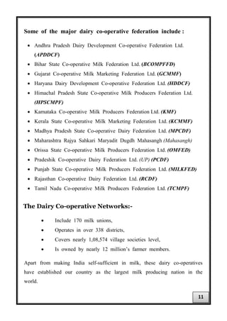 Some of the major dairy co-operative federation include :
• Andhra Pradesh Dairy Development Co-operative Federation Ltd.
(APDDCF)
• Bihar State Co-operative Milk Federation Ltd. (BCOMPFFD)
• Gujarat Co-operative Milk Marketing Federation Ltd. (GCMMF)
• Haryana Dairy Development Co-operative Federation Ltd. (HDDCF)
• Himachal Pradesh State Co-operative Milk Producers Federation Ltd.
(HPSCMPF)
• Karnataka Co-operative Milk Producers Federation Ltd. (KMF)
• Kerala State Co-operative Milk Marketing Federation Ltd. (KCMMF)
• Madhya Pradesh State Co-operative Dairy Federation Ltd. (MPCDF)
• Maharashtra Rajya Sahkari Maryadit Dugdh Mahasangh (Mahasangh)
• Orissa State Co-operative Milk Producers Federation Ltd. (OMFED)
• Pradeshik Co-operative Dairy Federation Ltd. (UP) (PCDF)
• Punjab State Co-operative Milk Producers Federation Ltd. (MILKFED)
• Rajasthan Co-operative Dairy Federation Ltd. (RCDF)
• Tamil Nadu Co-operative Milk Producers Federation Ltd. (TCMPF)
The Dairy Co-operative Networks:-
• Include 170 milk unions,
• Operates in over 338 districts,
• Covers nearly 1,08,574 village societies level,
• Is owned by nearly 12 million’s farmer members.
Apart from making India self-sufficient in milk, these dairy co-operatives
have established our country as the largest milk producing nation in the
world.
11
 