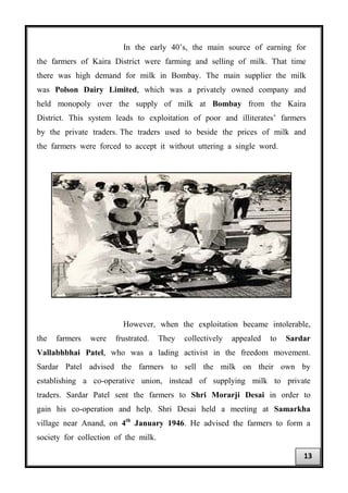 In the early 40’s, the main source of earning for
the farmers of Kaira District were farming and selling of milk. That time
there was high demand for milk in Bombay. The main supplier the milk
was Polson Dairy Limited, which was a privately owned company and
held monopoly over the supply of milk at Bombay from the Kaira
District. This system leads to exploitation of poor and illiterates’ farmers
by the private traders. The traders used to beside the prices of milk and
the farmers were forced to accept it without uttering a single word.
However, when the exploitation became intolerable,
the farmers were frustrated. They collectively appealed to Sardar
Vallabhbhai Patel, who was a lading activist in the freedom movement.
Sardar Patel advised the farmers to sell the milk on their own by
establishing a co-operative union, instead of supplying milk to private
traders. Sardar Patel sent the farmers to Shri Morarji Desai in order to
gain his co-operation and help. Shri Desai held a meeting at Samarkha
village near Anand, on 4th
January 1946. He advised the farmers to form a
society for collection of the milk.
13
 