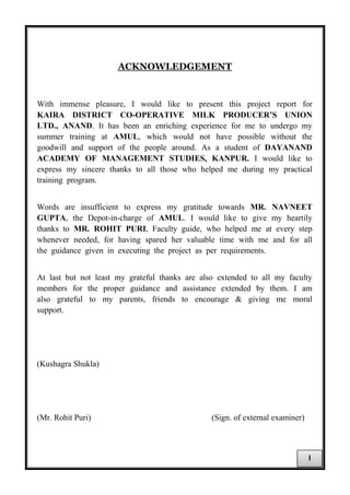 ACKNOWLEDGEMENT
With immense pleasure, I would like to present this project report for
KAIRA DISTRICT CO-OPERATIVE MILK PRODUCER’S UNION
LTD., ANAND. It has been an enriching experience for me to undergo my
summer training at AMUL, which would not have possible without the
goodwill and support of the people around. As a student of DAYANAND
ACADEMY OF MANAGEMENT STUDIES, KANPUR. I would like to
express my sincere thanks to all those who helped me during my practical
training program.
Words are insufficient to express my gratitude towards MR. NAVNEET
GUPTA, the Depot-in-charge of AMUL. I would like to give my heartily
thanks to MR. ROHIT PURI, Faculty guide, who helped me at every step
whenever needed, for having spared her valuable time with me and for all
the guidance given in executing the project as per requirements.
At last but not least my grateful thanks are also extended to all my faculty
members for the proper guidance and assistance extended by them. I am
also grateful to my parents, friends to encourage & giving me moral
support.
(Kushagra Shukla)
(Mr. Rohit Puri) (Sign. of external examiner)
I
 