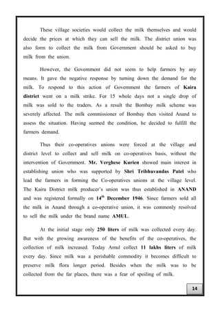 These village societies would collect the milk themselves and would
decide the prices at which they can sell the milk. The district union was
also form to collect the milk from Government should be asked to buy
milk from the union.
However, the Government did not seem to help farmers by any
means. It gave the negative response by turning down the demand for the
milk. To respond to this action of Government the farmers of Kaira
district went on a milk strike. For 15 whole days not a single drop of
milk was sold to the traders. As a result the Bombay milk scheme was
severely affected. The milk commissioner of Bombay then visited Anand to
assess the situation. Having seemed the condition, he decided to fulfill the
farmers demand.
Thus their co-operatives unions were forced at the village and
district level to collect and sell milk on co-operatives basis, without the
intervention of Government. Mr. Verghese Kurien showed main interest in
establishing union who was supported by Shri Tribhuvandas Patel who
lead the farmers in forming the Co-operatives unions at the village level.
The Kaira District milk producer’s union was thus established in ANAND
and was registered formally on 14th
December 1946. Since farmers sold all
the milk in Anand through a co-operative union, it was commonly resolved
to sell the milk under the brand name AMUL.
At the initial stage only 250 liters of milk was collected every day.
But with the growing awareness of the benefits of the co-operatives, the
collection of milk increased. Today Amul collect 11 lakhs liters of milk
every day. Since milk was a perishable commodity it becomes difficult to
preserve milk flora longer period. Besides when the milk was to be
collected from the far places, there was a fear of spoiling of milk.
14
 