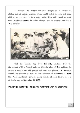 To overcome this problem the union thought out to develop the
chilling unit at various junctions, which would collect the milk and could
chill, so as to preserve it for a longer period. Thus, today Amul has more
than 150 chilling centers in various villages. Milk is collected from almost
1073 societies.
With the financial help from UNICEF, assistance from the
Government of New Zealand under the Colombo plan, of ` 50 million’s for
factory to manufacture milk powder and butter was planned. Dr. Rajendra
Prasad, the president of India laid the foundation on November 15, 1954.
Shri Pandit Jawaharlal Nehru, the prime minister of India declared it open
at Amul d airy on November 20, 1955.
PEOPLE POWER: AMUL’S SCERET OF SUCCESS
15
 