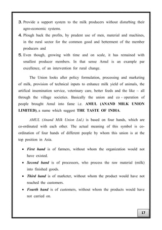 3. Provide a support system to the milk producers without disturbing their
agro-economic systems.
4. Plough back the profits, by prudent use of men, material and machines,
in the rural sector for the common good and betterment of the member
producers and
5. Even though, growing with time and on scale, it has remained with
smallest producer members. In that sense Amul is an example par
excellence, of an intervention for rural change.
The Union looks after policy formulation, processing and marketing
of milk, provision of technical inputs to enhance milk yield of animals, the
artifical insemination service, veterinary care, better feeds and the like – all
through the village societies. Basically the union and co - operation of
people brought Amul into fame i.e. AMUL (ANAND MILK UNION
LIMITED), a name which suggest THE TASTE OF INDIA.
AMUL (Anand Milk Union Ltd.) is based on four hands, which are
co-ordinated with each other. The actual meaning of this symbol is co-
ordination of four hands of different people by whom this union is at the
top position in Asia.
• First hand is of farmers, without whom the organization would not
have existed.
• Second hand is of processors, who process the raw material (milk)
into finished goods.
• Third hand is of marketer, without whom the product would have not
reached the customers.
• Fourth hand is of customers, without whom the products would have
not carried on.
17
 