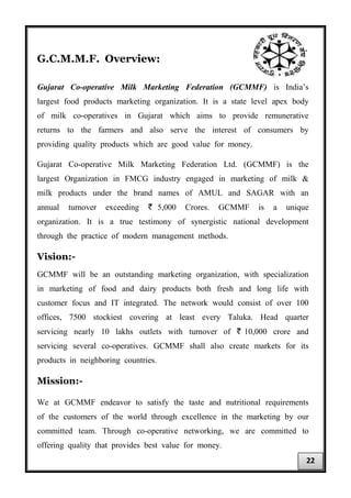 G.C.M.M.F. Overview:
Gujarat Co-operative Milk Marketing Federation (GCMMF) is India’s
largest food products marketing organization. It is a state level apex body
of milk co-operatives in Gujarat which aims to provide remunerative
returns to the farmers and also serve the interest of consumers by
providing quality products which are good value for money.
Gujarat Co-operative Milk Marketing Federation Ltd. (GCMMF) is the
largest Organization in FMCG industry engaged in marketing of milk &
milk products under the brand names of AMUL and SAGAR with an
annual turnover exceeding ` 5,000 Crores. GCMMF is a unique
organization. It is a true testimony of synergistic national development
through the practice of modern management methods.
Vision:-
GCMMF will be an outstanding marketing organization, with specialization
in marketing of food and dairy products both fresh and long life with
customer focus and IT integrated. The network would consist of over 100
offices, 7500 stockiest covering at least every Taluka. Head quarter
servicing nearly 10 lakhs outlets with turnover of ` 10,000 crore and
servicing several co-operatives. GCMMF shall also create markets for its
products in neighboring countries.
Mission:-
We at GCMMF endeavor to satisfy the taste and nutritional requirements
of the customers of the world through excellence in the marketing by our
committed team. Through co-operative networking, we are committed to
offering quality that provides best value for money.
22
 