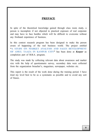 PREFACE
In spite of the theoretical knowledge gained through class room study, a
person is incomplete if not objected to practical exposure of real corporate
and may have to face hurdles which will be difficult to overcome without
any firsthand experience of business.
In this context research program has been designed to make the person
aware of happening of the real business world. The project entitled
“A STUDY ON MARKET ANALYSIS AND SALES DEVELOPMENT
OF AMUL TAAZA IN KANPUR CITY” has been done at Kanpur as
completion part of B.B.A. program.
The study was made by collecting relevant data about awareness and market
size with the help of questionnaire survey, secondary data were collected
from the organization broacher’s, magazines, newspaper, websites etc.
This report is the result of the work done during the training period. I have
tried my level best to be as a systematic as possible and to avoid any sort
of biases.
II
 