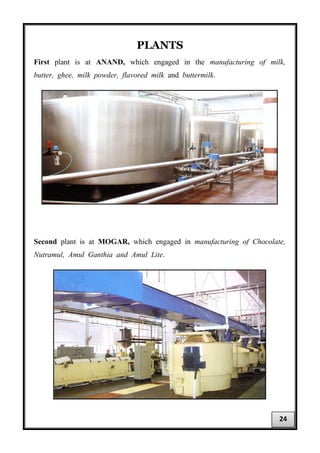 PLANTS
First plant is at ANAND, which engaged in the manufacturing of milk,
butter, ghee, milk powder, flavored milk and buttermilk.
Second plant is at MOGAR, which engaged in manufacturing of Chocolate,
Nutramul, Amul Ganthia and Amul Lite.
24
 