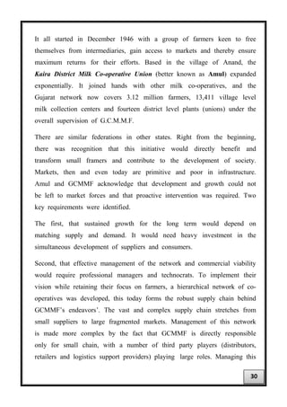 It all started in December 1946 with a group of farmers keen to free
themselves from intermediaries, gain access to markets and thereby ensure
maximum returns for their efforts. Based in the village of Anand, the
Kaira District Milk Co-operative Union (better known as Amul) expanded
exponentially. It joined hands with other milk co-operatives, and the
Gujarat network now covers 3.12 million farmers, 13,411 village level
milk collection centers and fourteen district level plants (unions) under the
overall supervision of G.C.M.M.F.
There are similar federations in other states. Right from the beginning,
there was recognition that this initiative would directly benefit and
transform small framers and contribute to the development of society.
Markets, then and even today are primitive and poor in infrastructure.
Amul and GCMMF acknowledge that development and growth could not
be left to market forces and that proactive intervention was required. Two
key requirements were identified.
The first, that sustained growth for the long term would depend on
matching supply and demand. It would need heavy investment in the
simultaneous development of suppliers and consumers.
Second, that effective management of the network and commercial viability
would require professional managers and technocrats. To implement their
vision while retaining their focus on farmers, a hierarchical network of co-
operatives was developed, this today forms the robust supply chain behind
GCMMF’s endeavors’. The vast and complex supply chain stretches from
small suppliers to large fragmented markets. Management of this network
is made more complex by the fact that GCMMF is directly responsible
only for small chain, with a number of third party players (distributors,
retailers and logistics support providers) playing large roles. Managing this
30
 