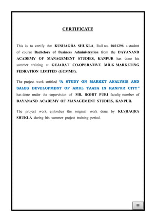 CERTIFICATE
This is to certify that KUSHAGRA SHUKLA, Roll no. 0401296 a student
of course Bachelors of Business Administration from the DAYANAND
ACADEMY OF MANAGEMENT STUDIES, KANPUR has done his
summer training at GUJARAT CO-OPERATIVE MILK MARKETING
FEDRATION LIMITED (GCMMF).
The project work entitled “A STUDY ON MARKET ANALYSIS AND
SALES DEVELOPMENT OF AMUL TAAZA IN KANPUR CITY”
has done under the supervision of MR. ROHIT PURI faculty member of
DAYANAND ACADEMY OF MANAGEMENT STUDIES, KANPUR.
The project work embodies the original work done by KUSHAGRA
SHUKLA during his summer project training period.
III
 