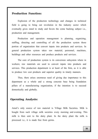Production Function:
Explosion of the production technology and changes in technical
field is going to bring out revolution in the industry sector which
eventually gives stand to study and favors the come backing subject i.e.,
production and management.
Production and operation management is planning, organizing,
staffing, directing and controlling of all the production system those
portion of organization that convert inputs into products and services. In
general production system takes raw material, personnel, machines,
buildings and other resources and produce products and services.
The core of production system is its conversion subsystem where in
workers; raw materials are used to convert inputs into products and
services. This production department is at heart of the firm, as it is able
to produce low cost products and superior quality in timely manners.
Thus, there arises enormous need of giving due importance to this
department as a whole and a strong concrete base being foundation
pillars of a manufacturing organization, if the intention is to succeed
domestically and globally.
Operating Analysis:
Amul’s only source of raw material is Village Milk Societies. Milk is
bought from such village milk societies every morning and evening. This
milk is then sent to the dairy plant. In the dairy plant the milk is
processed i.e., it is made free from germs.
35
 