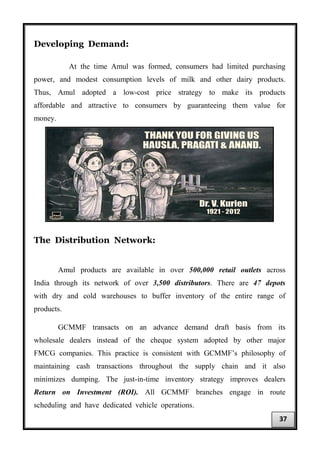 Developing Demand:
At the time Amul was formed, consumers had limited purchasing
power, and modest consumption levels of milk and other dairy products.
Thus, Amul adopted a low-cost price strategy to make its products
affordable and attractive to consumers by guaranteeing them value for
money.
The Distribution Network:
Amul products are available in over 500,000 retail outlets across
India through its network of over 3,500 distributors. There are 47 depots
with dry and cold warehouses to buffer inventory of the entire range of
products.
GCMMF transacts on an advance demand draft basis from its
wholesale dealers instead of the cheque system adopted by other major
FMCG companies. This practice is consistent with GCMMF’s philosophy of
maintaining cash transactions throughout the supply chain and it also
minimizes dumping. The just-in-time inventory strategy improves dealers
Return on Investment (ROI). All GCMMF branches engage in route
scheduling and have dedicated vehicle operations.
37
 