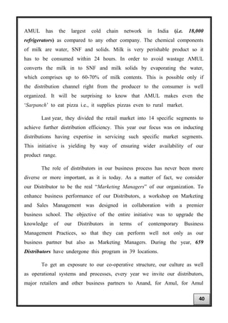 AMUL has the largest cold chain network in India (i.e. 18,000
refrigerators) as compared to any other company. The chemical components
of milk are water, SNF and solids. Milk is very perishable product so it
has to be consumed within 24 hours. In order to avoid wastage AMUL
converts the milk in to SNF and milk solids by evaporating the water,
which comprises up to 60-70% of milk contents. This is possible only if
the distribution channel right from the producer to the consumer is well
organized. It will be surprising to know that AMUL makes even the
‘Sarpanch’ to eat pizza i.e., it supplies pizzas even to rural market.
Last year, they divided the retail market into 14 specific segments to
achieve further distribution efficiency. This year our focus was on inducting
distributions having expertise in servicing such specific market segments.
This initiative is yielding by way of ensuring wider availability of our
product range.
The role of distributors in our business process has never been more
diverse or more important, as it is today. As a matter of fact, we consider
our Distributor to be the real “Marketing Managers” of our organization. To
enhance business performance of our Distributors, a workshop on Marketing
and Sales Management was designed in collaboration with a premier
business school. The objective of the entire initiative was to upgrade the
knowledge of our Distributors in terms of contemporary Business
Management Practices, so that they can perform well not only as our
business partner but also as Marketing Managers. During the year, 659
Distributors have undergone this program in 39 locations.
To get an exposure to our co-operative structure, our culture as well
as operational systems and processes, every year we invite our distributors,
major retailers and other business partners to Anand, for Amul, for Amul
40
 