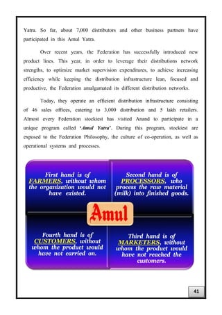 Yatra. So far, about 7,000 distributors and other business partners have
participated in this Amul Yatra.
Over recent years, the Federation has successfully introduced new
product lines. This year, in order to leverage their distributions network
strengths, to optimize market supervision expenditures, to achieve increasing
efficiency while keeping the distribution infrastructure lean, focused and
productive, the Federation amalgamated its different distribution networks.
Today, they operate an efficient distribution infrastructure consisting
of 46 sales offices, catering to 3,000 distribution and 5 lakh retailers.
Almost every Federation stockiest has visited Anand to participate in a
unique program called ‘Amul Yatra’. During this program, stockiest are
exposed to the Federation Philosophy, the culture of co-operation, as well as
operational systems and processes.
First hand is of
FARMERS, without whom
the organization would not
have existed.
Second hand is of
PROCESSORS, who
process the raw material
(milk) into finished goods.
Fourth hand is of
CUSTOMERS, without
whom the product would
have not carried on.
Third hand is of
MARKETERS, without
whom the product would
have not reached the
customers.
41
 