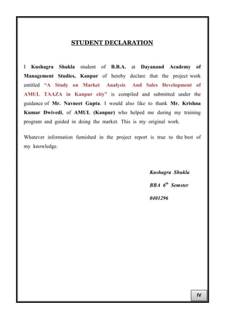 STUDENT DECLARATION
I Kushagra Shukla student of B.B.A. at Dayanand Academy of
Management Studies, Kanpur of hereby declare that the project work
entitled “A Study on Market Analysis And Sales Development of
AMUL TAAZA in Kanpur city” is compiled and submitted under the
guidance of Mr. Navneet Gupta. I would also like to thank Mr. Krishna
Kumar Dwivedi, of AMUL (Kanpur) who helped me during my training
program and guided in doing the market. This is my original work.
Whatever information furnished in the project report is true to the best of
my knowledge.
Kushagra Shukla
BBA 6th
Semster
0401296
IV
 