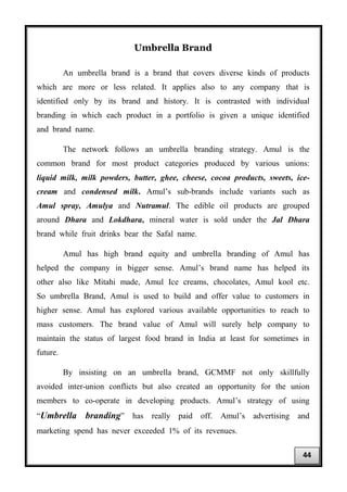 Umbrella Brand
An umbrella brand is a brand that covers diverse kinds of products
which are more or less related. It applies also to any company that is
identified only by its brand and history. It is contrasted with individual
branding in which each product in a portfolio is given a unique identified
and brand name.
The network follows an umbrella branding strategy. Amul is the
common brand for most product categories produced by various unions:
liquid milk, milk powders, butter, ghee, cheese, cocoa products, sweets, ice-
cream and condensed milk. Amul’s sub-brands include variants such as
Amul spray, Amulya and Nutramul. The edible oil products are grouped
around Dhara and Lokdhara, mineral water is sold under the Jal Dhara
brand while fruit drinks bear the Safal name.
Amul has high brand equity and umbrella branding of Amul has
helped the company in bigger sense. Amul’s brand name has helped its
other also like Mitahi made, Amul Ice creams, chocolates, Amul kool etc.
So umbrella Brand, Amul is used to build and offer value to customers in
higher sense. Amul has explored various available opportunities to reach to
mass customers. The brand value of Amul will surely help company to
maintain the status of largest food brand in India at least for sometimes in
future.
By insisting on an umbrella brand, GCMMF not only skillfully
avoided inter-union conflicts but also created an opportunity for the union
members to co-operate in developing products. Amul’s strategy of using
“Umbrella branding” has really paid off. Amul’s advertising and
marketing spend has never exceeded 1% of its revenues.
44
 