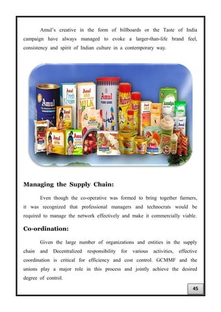 Amul’s creative in the form of billboards or the Taste of India
campaign have always managed to evoke a larger-than-life brand feel,
consistency and spirit of Indian culture in a contemporary way.
Managing the Supply Chain:
Even though the co-operative was formed to bring together farmers,
it was recognized that professional managers and technocrats would be
required to manage the network effectively and make it commercially viable.
Co-ordination:
Given the large number of organizations and entities in the supply
chain and Decentralized responsibility for various activities, effective
coordination is critical for efficiency and cost control. GCMMF and the
unions play a major role in this process and jointly achieve the desired
degree of control.
45
 