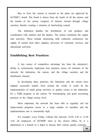 Buy in form the various is assured as the plans are approved by
GCMMF’s board. The board is drawn from the heads of all the unions, and
the boards of the unions comprise of farmers elected through village
societies, thereby creating a situation of interlocking control.
The federation handles the distribution of end products and
coordination with retailers and the dealers. The unions coordinate the supply
side activities. These include monitoring milk collection contractors; the
supply of animal feed other supplies, provision of veterinary services, and
educational activities.
Establishing Best Practices:
A key source of competitive advantage has been the enterprise’s
ability to continuously implement best practices across all elements of the
network: the federation, the unions, and the village societies and the
distribution channel.
In developing these practices, the federation and the unions have
adapted successful models from around the world. It could be the
implementation of small group activities or quality circles at the federation.
Or a TQM program at the unions. Or housekeeping and good accounting
practices at the village society level.
More important, the network has been able to regularly roll out
improvement programs across to a large number of members and the
implementation rate is consistently high.
For example: every Friday, without fail, between 10:00 A.M to 11:00
A.M, all employees of GCMMF meet at the closest office, be it a
department or a branch or a depot to discuss their various quality concerns.
46
 