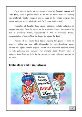 Each meeting has its pre-set format in terms of Purpose, Agenda and
Limit (PAL) with a process check at the end to record how the meeting
was conducted. Similar processes are in place at the village societies, the
unions and even at the wholesaler and C&F agent level as well.
Examples of benefits from recent initiatives include reduction in
transportation time from the depots to the wholesale dealers, improvement in
ROI of wholesale dealers, improvement in ROI of wholesale dealers,
implementation of Just-in-Time in finance to reduce the float.
Kaizens at the unions have helped improve the quality of milk in
terms of acidity and sour milk. (Undertaken by multi-disciplined teams,
Kaizens are highly focused projects, reliant on a structured approach based
on data gathering and analysis.) For example, Sabar Union’s show a
reduction from 2.0% to 0.5% in the amount of sour milk/curd received at
the union.
Technology and E-initiatives:
47
 