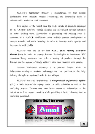 GCMMF’s technology strategy is characterized by four distinct
components: New Products, Process Technology, and compulsory assets to
enhance milk production and commerce.
Few dairies of the world have the wide variety of products produced
by the GCMMF network. Village societies are encouraged through subsidies
to install chilling units. Automation in processing and packing areas is
common, as is HACCP certification. Amul actively pursues developments in
embryo transfer and cattle breeding in order to improve cattle quality and
increases in milk yields.
GCMMF was one of the first FMCG (Fast Moving Consumer
Goods) firms in India to employ Internet Technologies to implement B2C
commerce. Today customers can order a variety of products through the
Internet and be assured of timely delivery with cash payment upon receipt.
Another e-initiative underway is to provide farmers access to
information relating to markets, technology and best practices in the dairy
industry through net enabled kiosks in the villages.
GCMMF has also implemented a Geographical Information System
(GIS) at both ends of the supply chain, i.e. milk collection as well as the
marketing process. Farmers now have better access to information on the
output as well as support services while providing a better planning tool to
marketing personnel.
48
 