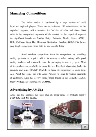 Managing Competition:
The Indian market is dominated by a large number of small
local and regional players. There are an estimated 150 manufactures in the
organized segment, which accounts for 30-35% of sales and about 1000
units in the unorganized segments of the market. In the organized segment
the significant brands are Mother Dairy, Britannia, Nestle, Heniz, AMUL,
HLL, Cadbury, Pizza Hut, Dominos, Smithkline Beecham. GCMMF is facing
very tough competition from both in and outside India.
Amul combats competition from its competitors by providing
quality products at a price which its customers value. Along with good
quality products and reasonable price the packaging is also very good. Most
of its products are available in many flavors. Excellent advertising backs its
products and helps GCMMF (AMUL) to leave its competitors a tough time.
Also Amul has come out with Amul Parlours to cater to various segments
of customers. Amul has a very strong Brand Image in the Domestic Market.
Many Products are exported by GCMMF.
Advertising by AMUL:
Amul has two agencies that look after its entire range of products namely
FCB Ulka and Da Cunha.
57
 