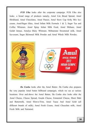 FCB Ulka looks after the corporate campaign. FCB Ulka also
looks a broad range of products namely, Amul Lite Bread Spread, Amul
Shrikhand, Amul Chocolates, Amul Paneer, Amul Snow Cap Softy Mix Ice-
cream, Amul/Sagar Ghee, Amul Infant Milk Formula 1 & 2, Sagar Tea and
Coffee Whitener, Amul Spray Infant Milk Food, Amul Mithaee, Amul
Gulab Jamun, Amulya Dairy Whitener, Mithaimate Sweetened milk, Amul
Ice-cream, Sagar Skimmed Milk Powder and Amul Whole Milk Powder.
Da Cunha looks after the Amul Butter. Da Cunha also prepares
the very popular Amul butter billboard campaigns, which we see at various
locations. Over and above the Amul Butter, Da Cunha also looks after the
Amul Cheese, Cheese Spread, Gouda Cheese, Emmental Cheese, Masti Dahi
and Buttermilk, Amul Slim-n-Trim, Amul Taaza And Amul Gold (all
different brands of milk), Amul Fresh Cream, Amul Chocolate milk, Amul
Fresh Milk and Nutramul.
58
 