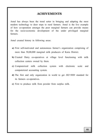 ACHIVEMENTS
Amul has always been the trend setter in bringing and adapting the most
modern technology to door steps to rural farmers. Amul is the live example
of how co-operation amongst the poor marginal farmers can provide means
for the socio-economic development of the under privileged marginal
farmers.
Amul created history in following areas:
a) First self-motivated and autonomous farmer’s organization comprising of
more than 50,00,000 marginal milk producers of Kaira District.
b) Created Dairy co-operatives at village level functioning with milk
collection centers owned by them.
c) Computerized milk collection system with electronic scale and
computerized accounting system.
d) The first and only organization in world to get ISO 9000 standard for
its farmers co-operatives.
e) First to produce milk from powder from surplus milk.
61
 