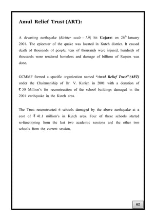 Amul Relief Trust (ART):
A devasting earthquake (Richter scale – 7.9) hit Gujarat on 26th
January
2001. The epicenter of the quake was located in Kutch district. It caused
death of thousands of people, tens of thousands were injured, hundreds of
thousands were rendered homeless and damage of billions of Rupees was
done.
GCMMF formed a specific organization named “Amul Relief Trust” (ART)
under the Chairmanship of Dr. V. Kurien in 2001 with a donation of
` 50 Million’s for reconstruction of the school buildings damaged in the
2001 earthquake in the Kutch area.
The Trust reconstructed 6 schools damaged by the above earthquake at a
cost of ` 41.1 million’s in Kutch area. Four of these schools started
re-functioning from the last two academic sessions and the other two
schools from the current session.
62
 