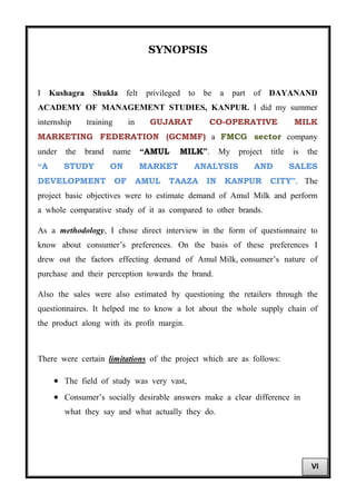 SYNOPSIS
I Kushagra Shukla felt privileged to be a part of DAYANAND
ACADEMY OF MANAGEMENT STUDIES, KANPUR. I did my summer
internship training in GUJARAT CO-OPERATIVE MILK
MARKETING FEDERATION (GCMMF) a FMCG sector company
under the brand name “AMUL MILK”. My project title is the
“A STUDY ON MARKET ANALYSIS AND SALES
DEVELOPMENT OF AMUL TAAZA IN KANPUR CITY”. The
project basic objectives were to estimate demand of Amul Milk and perform
a whole comparative study of it as compared to other brands.
As a methodology, I chose direct interview in the form of questionnaire to
know about consumer’s preferences. On the basis of these preferences I
drew out the factors effecting demand of Amul Milk, consumer’s nature of
purchase and their perception towards the brand.
Also the sales were also estimated by questioning the retailers through the
questionnaires. It helped me to know a lot about the whole supply chain of
the product along with its profit margin.
There were certain limitations of the project which are as follows:
• The field of study was very vast,
• Consumer’s socially desirable answers make a clear difference in
what they say and what actually they do.
VI
 