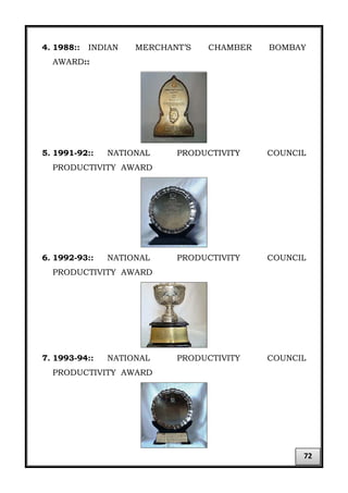 4. 1988:: INDIAN MERCHANT’S CHAMBER BOMBAY
AWARD::
5. 1991-92:: NATIONAL PRODUCTIVITY COUNCIL
PRODUCTIVITY AWARD
6. 1992-93:: NATIONAL PRODUCTIVITY COUNCIL
PRODUCTIVITY AWARD
7. 1993-94:: NATIONAL PRODUCTIVITY COUNCIL
PRODUCTIVITY AWARD
72
 