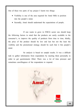 Out of these two parts of my project I learnt two things:
• Visibility is one of the area required for Amul Milk to position
into the people’s mind,
• Secondly, Amul should understand the expectations of people.
If one wants to grow in FMCG sector one should keep
the following factors in mind that the products are easily available to the
consumer’s, to improve the quality of products from time to time, thirdly,
the price of the product should be low and last but not the least the
visibility and the promotional strategy should be such that it hits people’s
mind.
So analysis is based on sample results. It was a difficult
task to gather information from respondents by meeting them personally in
order to get questionnaire filled. There was a lot of time pressure and
sometimes unwillingness of the respondents to respond.
VII
 