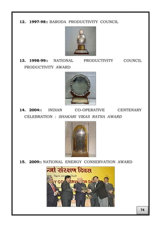 12. 1997-98:: BARODA PRODUCTIVITY COUNCIL
13. 1998-99:: NATIONAL PRODUCTIVITY COUNCIL
PRODUCTIVITY AWARD
14. 2004:: INDIAN CO-OPERATIVE CENTENARY
CELEBRATION : SHAKARI VIKAS RATNA AWARD
15. 2009:: NATIONAL ENERGY CONSERVATION AWARD
74
 