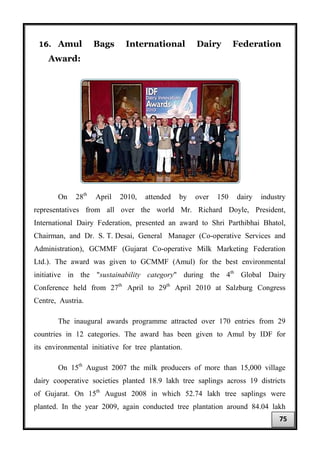 16. Amul Bags International Dairy Federation
Award:
On 28th
April 2010, attended by over 150 dairy industry
representatives from all over the world Mr. Richard Doyle, President,
International Dairy Federation, presented an award to Shri Parthibhai Bhatol,
Chairman, and Dr. S. T. Desai, General Manager (Co-operative Services and
Administration), GCMMF (Gujarat Co-operative Milk Marketing Federation
Ltd.). The award was given to GCMMF (Amul) for the best environmental
initiative in the "sustainability category" during the 4th
Global Dairy
Conference held from 27th
April to 29th
April 2010 at Salzburg Congress
Centre, Austria.
The inaugural awards programme attracted over 170 entries from 29
countries in 12 categories. The award has been given to Amul by IDF for
its environmental initiative for tree plantation.
On 15th
August 2007 the milk producers of more than 15,000 village
dairy cooperative societies planted 18.9 lakh tree saplings across 19 districts
of Gujarat. On 15th
August 2008 in which 52.74 lakh tree saplings were
planted. In the year 2009, again conducted tree plantation around 84.04 lakh
75
 