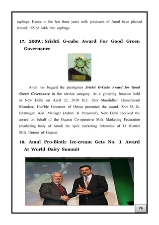 saplings. Hence in the last three years milk producers of Amul have planted
around 155.68 lakh tree saplings.
17. 2009:: Srishti G-cube Award For Good Green
Governance
Amul has bagged the prestigious Srishti G-Cube Award for Good
Green Governance in the service category. At a glittering function held
at New Delhi on April 22, 2010 H.E. Shri Muralidhar Chandrakant
Bhandare, Hon'ble Governor of Orissa presented the award. Shri D. K.
Bhatnagar, Asst. Manager (Admn. & Personnel), New Delhi received the
award on behalf of the Gujarat Co-operative Milk Marketing Federation
(marketing body of Amul) the apex marketing federation of 13 District
Milk Unions of Gujarat.
18. Amul Pro-Biotic Ice-cream Gets No. 1 Award
At World Dairy Summit
76
 