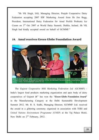"Sh VK Singh, IAS, Managing Director, Punjab Cooperative Dairy
Federation accepting 2007 IDF Marketing Award from Sh Jim Begg,
President, International Dairy Federation for Amul Prolife Probiotic Ice
Cream on 3rd
Oct 2007 at World Dairy Summit, Dublin, Ireland. Sh VK
Singh had kindly accepted award on behalf of GCMMF."
19. Amul receives Green Globe Foundation Award
The Gujarat Cooperative Milk Marketing Federation Ltd. (GCMMF) -
India's largest food products marketing organization and apex body of dairy
cooperatives of Gujarat â€” has won the "Green Globe Foundation Award"
in the Manufacturing Category at the Delhi Sustainable Development
Summit 2012. Mr. R. S. Sodhi, Managing Director, GCMMF Ltd. received
the award in a glittering ceremony organized in association with TERI and
United Nations Environment Programme (UNEP) at the Taj Palace Hotel,
New Delhi on 2nd
February, 2012.
77
 