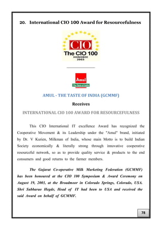 20. International CIO 100 Award for Resourcefulness
___________________
AMUL - THE TASTE OF INDIA (GCMMF)
Receives
INTERNATIONAL CIO 100 AWARD FOR RESOURCEFULNESS
This CIO International IT excellence Award has recognized the
Cooperative Movement & its Leadership under the "Amul" brand, initiated
by Dr. V Kurien, Milkman of India, whose main Motto is to build Indian
Society economically & literally strong through innovative cooperative
resourceful network, so as to provide quality service & products to the end
consumers and good returns to the farmer members.
The Gujarat Co-operative Milk Marketing Federation (GCMMF)
has been honoured at the CIO 100 Symposium & Award Ceremony on
August 19, 2003, at the Broadmoor in Colorado Springs, Colorado, USA.
Shri Subbarao Hegde, Head of IT had been to USA and received the
said Award on behalf of GCMMF.
78
 