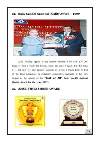 21. Rajiv Gandhi National Quality Award – 1999
After creating ripples in the market whether it be with a ` 20/-
Pizza or with a "real" Ice Cream, Amul has done it again. But this time,
it is not only for new product launches or giving a tough fight to best
of the food companies in extremely competitive segments, it has now
topped as the winner of the “Best of All” Rajiv Gandhi National
Quality Award for the year, 1999 .
22. AMUL VIDYA SHREE AWARD
79
 