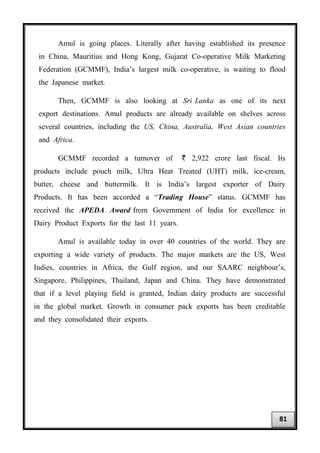 Amul is going places. Literally after having established its presence
in China, Mauritius and Hong Kong, Gujarat Co-operative Milk Marketing
Federation (GCMMF), India’s largest milk co-operative, is waiting to flood
the Japanese market.
Then, GCMMF is also looking at Sri Lanka as one of its next
export destinations. Amul products are already available on shelves across
several countries, including the US, China, Australia, West Asian countries
and Africa.
GCMMF recorded a turnover of ` 2,922 crore last fiscal. Its
products include pouch milk, Ultra Heat Treated (UHT) milk, ice-cream,
butter, cheese and buttermilk. It is India’s largest exporter of Dairy
Products. It has been accorded a “Trading House” status. GCMMF has
received the APEDA Award from Government of India for excellence in
Dairy Product Exports for the last 11 years.
Amul is available today in over 40 countries of the world. They are
exporting a wide variety of products. The major markets are the US, West
Indies, countries in Africa, the Gulf region, and our SAARC neighbour’s,
Singapore, Philippines, Thailand, Japan and China. They have demonstrated
that if a level playing field is granted, Indian dairy products are successful
in the global market. Growth in consumer pack exports has been creditable
and they consolidated their exports.
81
 