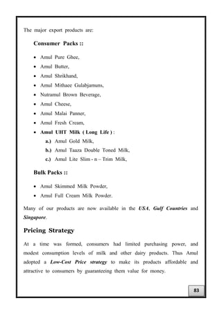 The major export products are:
Consumer Packs ::
• Amul Pure Ghee,
• Amul Butter,
• Amul Shrikhand,
• Amul Mithaee Gulabjamuns,
• Nutramul Brown Beverage,
• Amul Cheese,
• Amul Malai Panner,
• Amul Fresh Cream,
• Amul UHT Milk ( Long Life ) :
a.) Amul Gold Milk,
b.) Amul Taaza Double Toned Milk,
c.) Amul Lite Slim - n – Trim Milk,
Bulk Packs ::
• Amul Skimmed Milk Powder,
• Amul Full Cream Milk Powder.
Many of our products are now available in the USA, Gulf Countries and
Singapore.
Pricing Strategy
At a time was formed, consumers had limited purchasing power, and
modest consumption levels of milk and other dairy products. Thus Amul
adopted a Low-Cost Price strategy to make its products affordable and
attractive to consumers by guaranteeing them value for money.
83
 