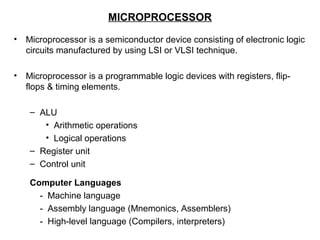 MICROPROCESSOR
• Microprocessor is a semiconductor device consisting of electronic logic
circuits manufactured by using LSI or VLSI technique.
• Microprocessor is a programmable logic devices with registers, flip-
flops & timing elements.
– ALU
• Arithmetic operations
• Logical operations
– Register unit
– Control unit
Computer Languages
- Machine language
- Assembly language (Mnemonics, Assemblers)
- High-level language (Compilers, interpreters)
 