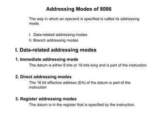 Addressing Modes of 8086
The way in which an operand is specified is called its addressing
mode.
I. Data-related addressing modes
II. Branch addressing modes
I. Data-related addressing modes
1. Immediate addressing mode
The datum is either 8 bits or 16 bits long and is part of the instruction.
2. Direct addressing modes
The 16 bit effective address (EA) of the datum is part of the
instruction
3. Register addressing modes
The datum is in the register that is specified by the instruction.
 